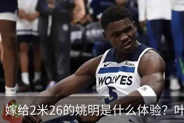 嫁给2米26的姚明是什么体验？叶莉：每晚睡觉必须留条保命缝